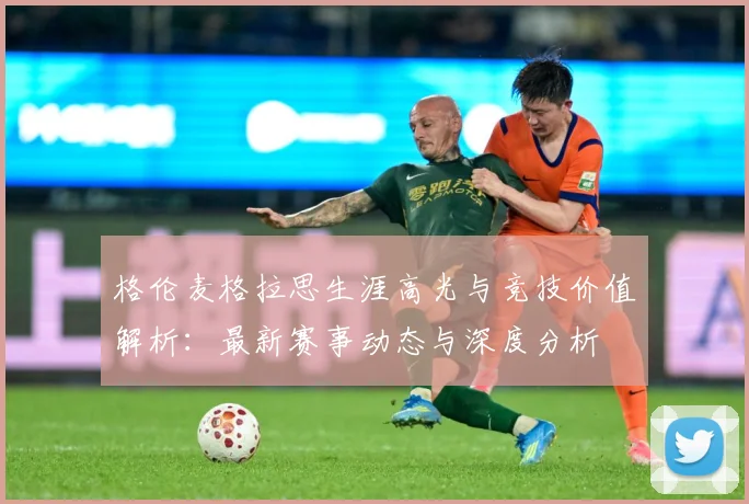 格伦麦格拉思生涯高光与竞技价值解析：最新赛事动态与深度分析