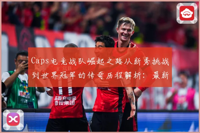 Caps电竞战队崛起之路从新秀挑战到世界冠军的传奇历程解析：最新赛事动态与深度分析