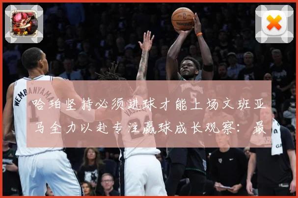 哈珀坚持必须进球才能上场文班亚马全力以赴专注赢球成长观察：最新赛事动态与深度分析