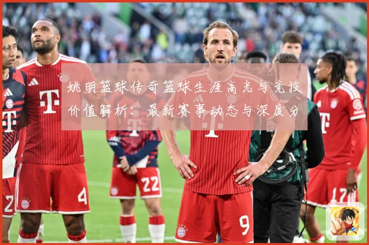 姚明篮球传奇篮球生涯高光与竞技价值解析：最新赛事动态与深度分析