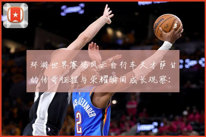 环游世界赛场风云自行车天才萨甘的传奇征程与荣耀瞬间成长观察：最新赛事动态与深度分析