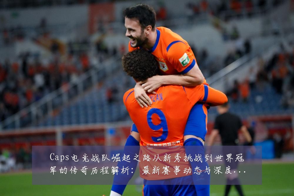 Caps电竞战队崛起之路从新秀挑战到世界冠军的传奇历程解析:最新赛事动态与深度分析