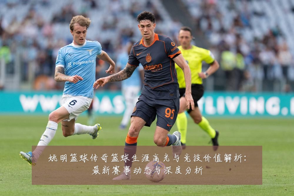 姚明篮球传奇篮球生涯高光与竞技价值解析:最新赛事动态与深度分析
