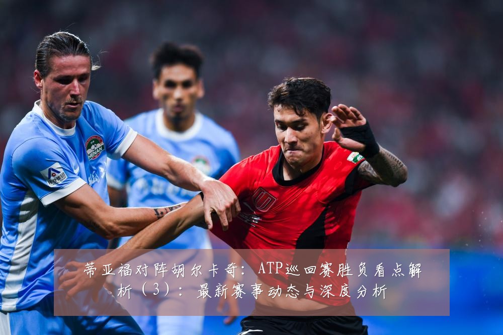 蒂亚福对阵胡尔卡奇：ATP巡回赛胜负看点解析（3）：最新赛事动态与深度分析